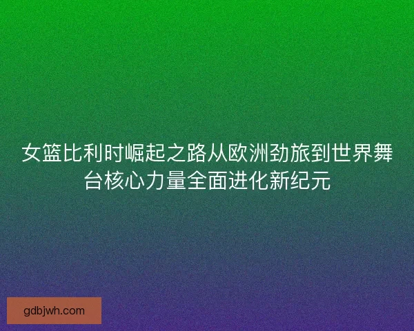 女篮比利时崛起之路从欧洲劲旅到世界舞台核心力量全面进化新纪元