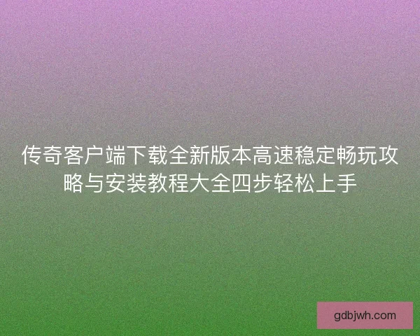 传奇客户端下载全新版本高速稳定畅玩攻略与安装教程大全四步轻松上手