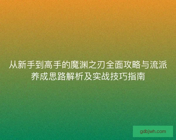 从新手到高手的魔渊之刃全面攻略与流派养成思路解析及实战技巧指南