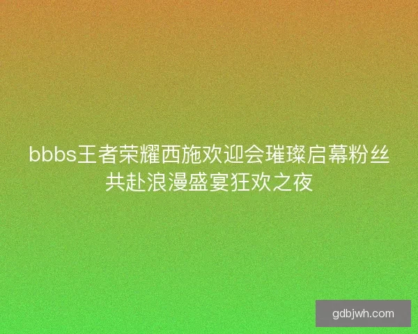 bbbs王者荣耀西施欢迎会璀璨启幕粉丝共赴浪漫盛宴狂欢之夜