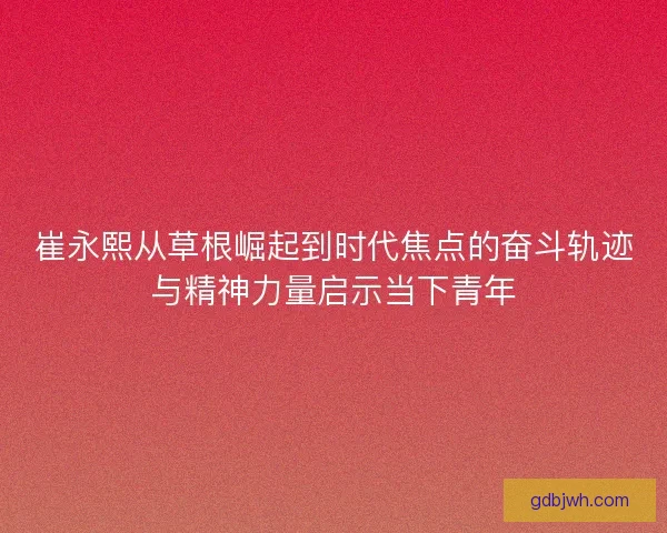 崔永熙从草根崛起到时代焦点的奋斗轨迹与精神力量启示当下青年