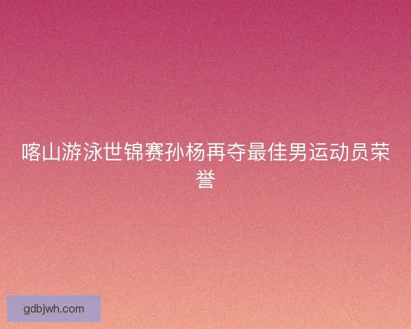 喀山游泳世锦赛孙杨再夺最佳男运动员荣誉