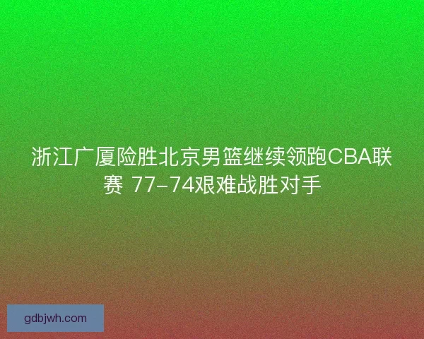 浙江广厦险胜北京男篮继续领跑CBA联赛 77-74艰难战胜对手
