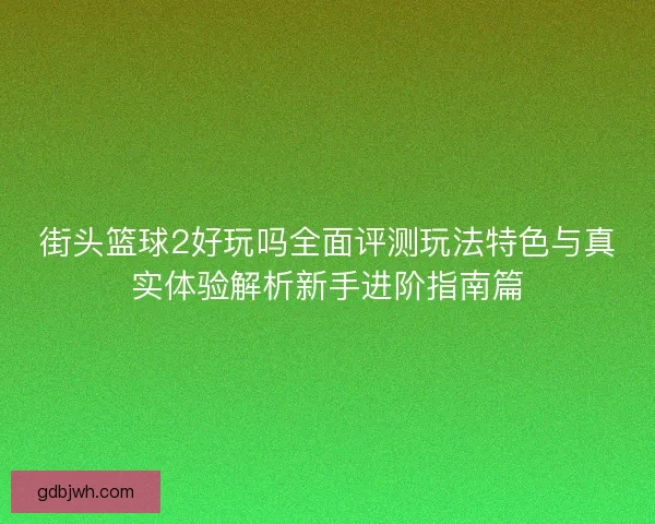 街头篮球2好玩吗全面评测玩法特色与真实体验解析新手进阶指南篇 街头篮球2好玩吗全面评测玩法特色与真实体验解析新手进阶指南篇