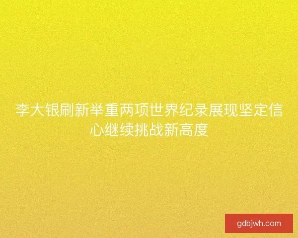 李大银刷新举重两项世界纪录展现坚定信心继续挑战新高度