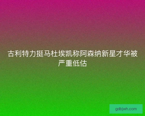 古利特力挺马杜埃凯称阿森纳新星才华被严重低估 古利特力挺马杜埃凯称阿森纳新星才华被严重低估