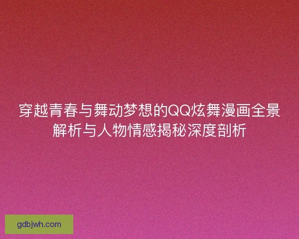 穿越青春与舞动梦想的QQ炫舞漫画全景解析与人物情感揭秘深度剖析 穿越青春与舞动梦想的QQ炫舞漫画全景解析与人物情感揭秘深度剖析