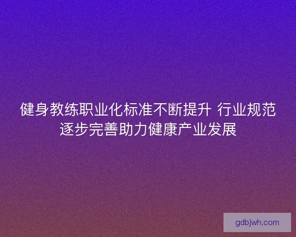 健身教练职业化标准不断提升 行业规范逐步完善助力健康产业发展