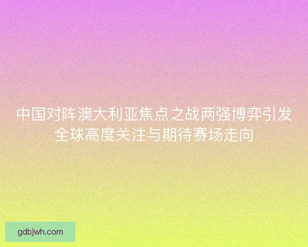 中国对阵澳大利亚焦点之战两强博弈引发全球高度关注与期待赛场走向 中国对阵澳大利亚焦点之战两强博弈引发全球高度关注与期待赛场走向