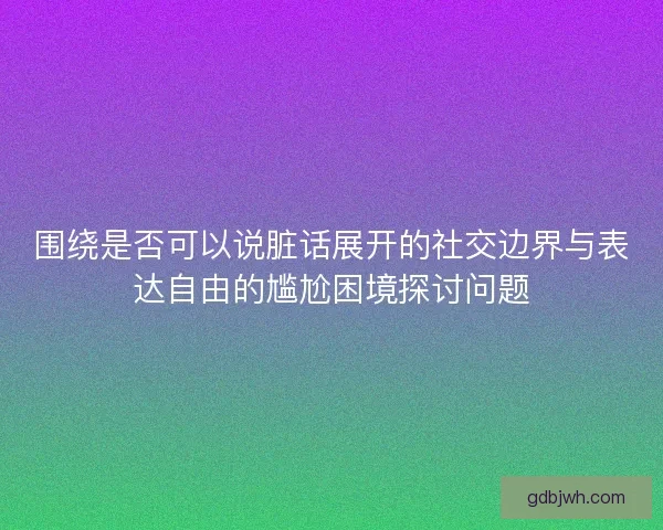 围绕是否可以说脏话展开的社交边界与表达自由的尴尬困境探讨问题