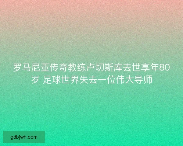 罗马尼亚传奇教练卢切斯库去世享年80岁 足球世界失去一位伟大导师