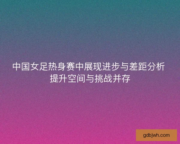 中国女足热身赛中展现进步与差距分析 提升空间与挑战并存 中国女足热身赛中展现进步与差距分析 提升空间与挑战并存