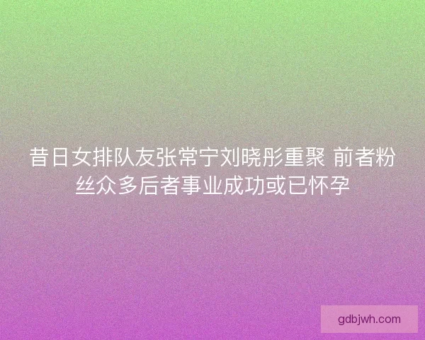 昔日女排队友张常宁刘晓彤重聚 前者粉丝众多后者事业成功或已怀孕 昔日女排队友张常宁刘晓彤重聚 前者粉丝众多后者事业成功或已怀孕