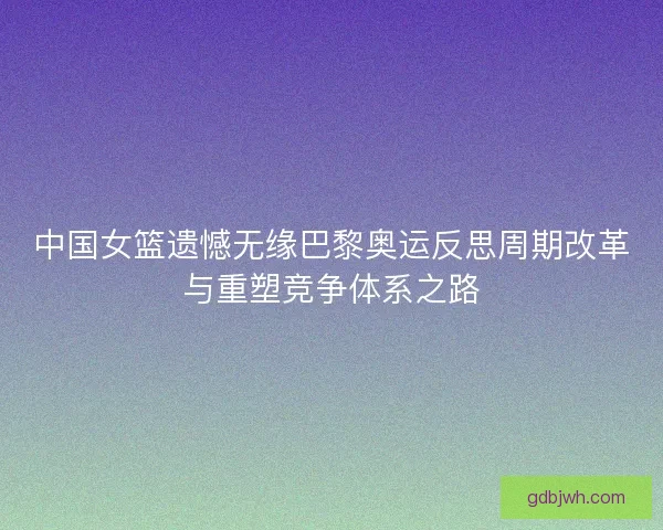 中国女篮遗憾无缘巴黎奥运反思周期改革与重塑竞争体系之路 中国女篮遗憾无缘巴黎奥运反思周期改革与重塑竞争体系之路