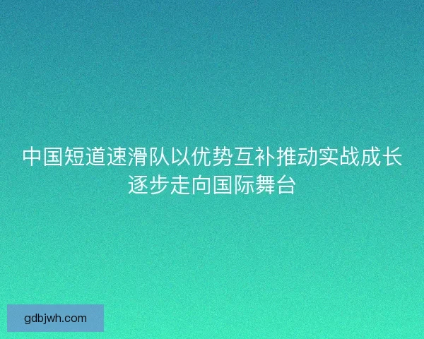 中国短道速滑队以优势互补推动实战成长逐步走向国际舞台 中国短道速滑队以优势互补推动实战成长逐步走向国际舞台