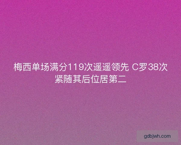 梅西单场满分119次遥遥领先 C罗38次紧随其后位居第二 梅西单场满分119次遥遥领先 C罗38次紧随其后位居第二